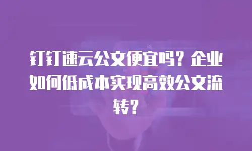 钉钉速云公文便宜吗？企业如何低成本实现高效公文流转？