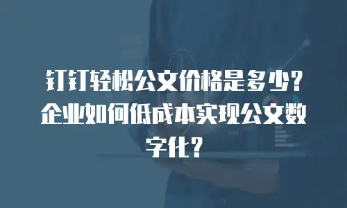 钉钉轻松公文价格是多少？企业如何低成本实现公文数字化？