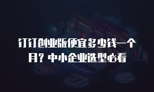 钉钉创业版便宜多少钱一个月？中小企业选型必看