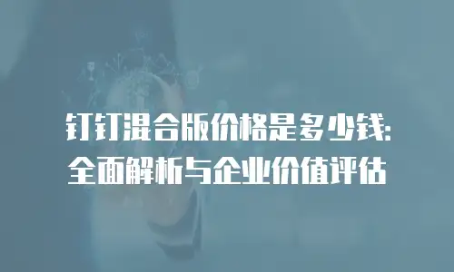 钉钉混合版价格是多少钱：全面解析与企业价值评估