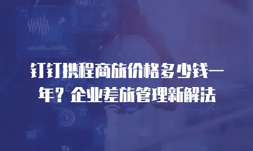 钉钉携程商旅价格多少钱一年？企业差旅管理新解法