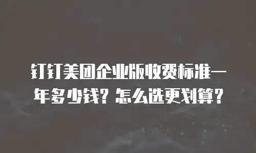 钉钉美团企业版收费标准一年多少钱？怎么选更划算？