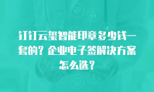 钉钉云玺智能印章多少钱一套的？企业电子签解决方案怎么选？