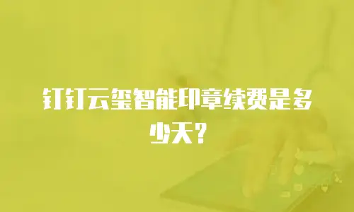 钉钉云玺智能印章续费是多少天？