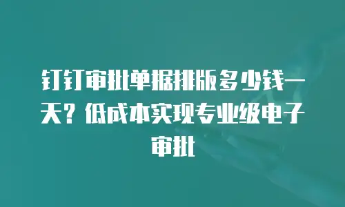 钉钉审批单据排版多少钱一天？低成本实现专业级电子审批
