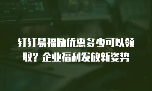 钉钉易福励优惠多少可以领取？企业福利发放新姿势