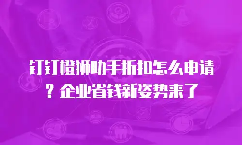 钉钉橙狮助手折扣怎么申请？企业省钱新姿势来了