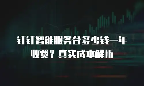钉钉智能服务台多少钱一年收费？真实成本解析