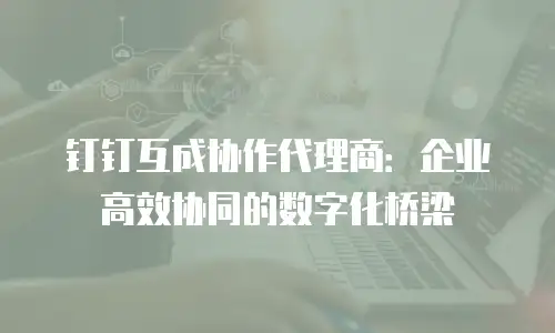 钉钉互成协作代理商：企业高效协同的数字化桥梁