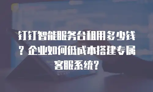 钉钉智能服务台租用多少钱？企业如何低成本搭建专属客服系统？