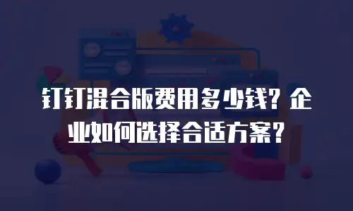 钉钉混合版费用多少钱？企业如何选择合适方案？