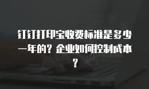 钉钉打印宝收费标准是多少一年的？企业如何控制成本？