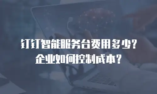 钉钉智能服务台费用多少？企业如何控制成本？