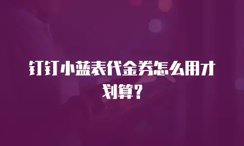 钉钉小蓝表代金券怎么用才划算？