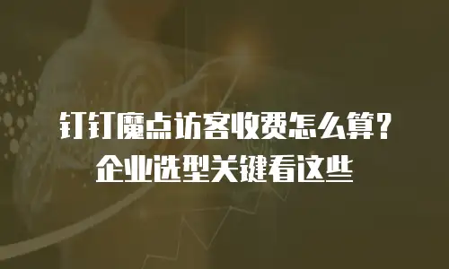 钉钉魔点访客收费怎么算？企业选型关键看这些