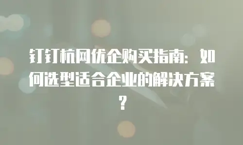钉钉杭网优企购买指南：如何选型适合企业的解决方案？