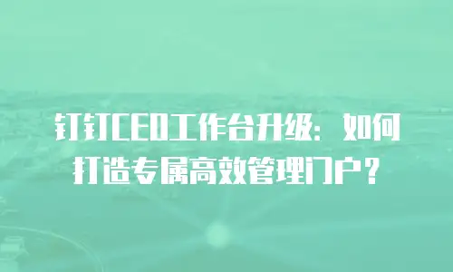 钉钉CEO工作台升级：如何打造专属高效管理门户？