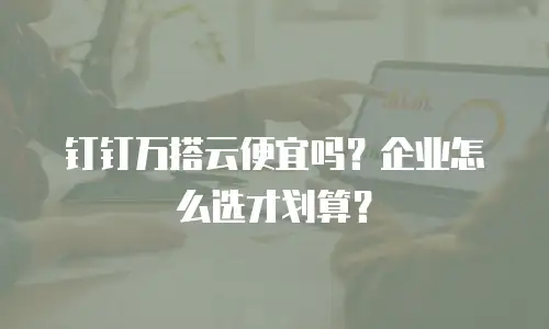 钉钉万搭云便宜吗？企业怎么选才划算？