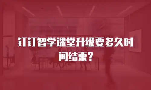 钉钉智学课堂升级要多久时间结束？
