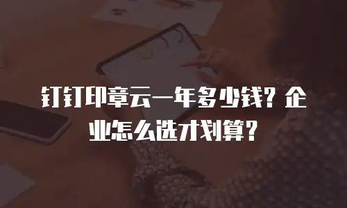 钉钉印章云一年多少钱？企业怎么选才划算？