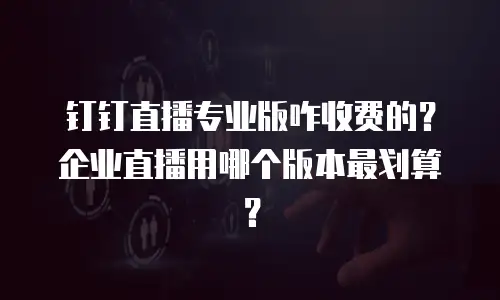 钉钉直播专业版咋收费的？企业直播用哪个版本最划算？