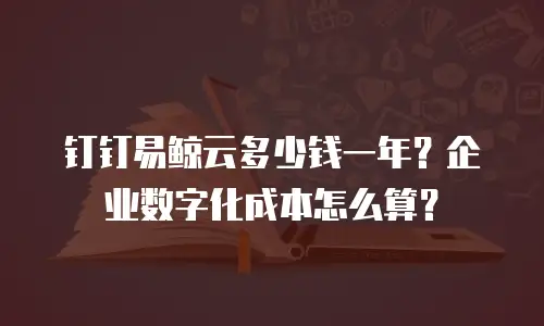 钉钉易鲸云多少钱一年？企业数字化成本怎么算？