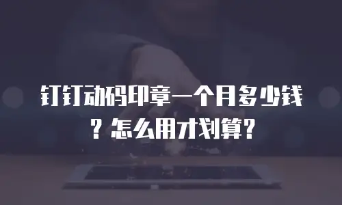 钉钉动码印章一个月多少钱？怎么用才划算？