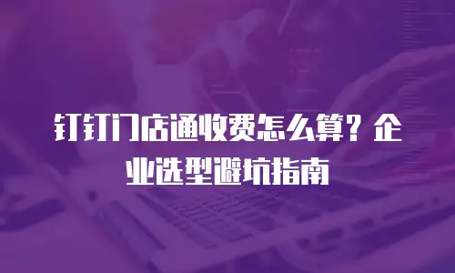 钉钉门店通收费怎么算？企业选型避坑指南