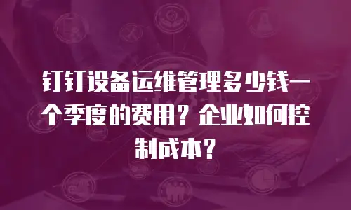 钉钉设备运维管理多少钱一个季度的费用？企业如何控制成本？