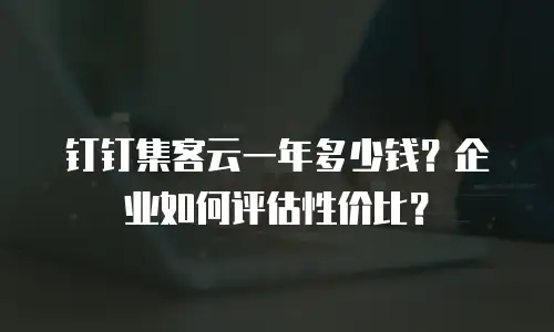 钉钉集客云一年多少钱？企业如何评估性价比？