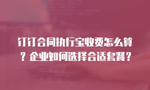 钉钉合同执行宝收费怎么算？企业如何选择合适套餐？