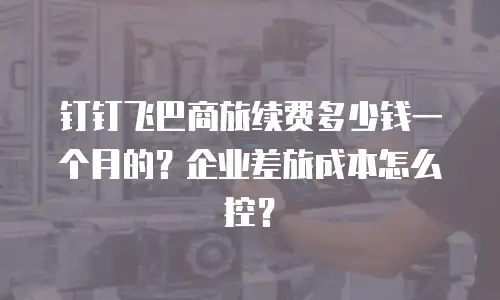 钉钉飞巴商旅续费多少钱一个月的？企业差旅成本怎么控？