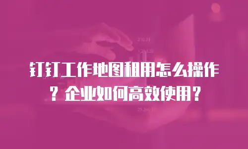 钉钉工作地图租用怎么操作？企业如何高效使用？