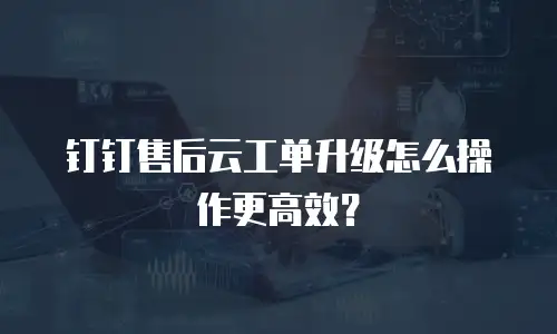 钉钉售后云工单升级怎么操作更高效？