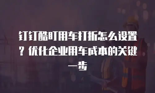 钉钉酷盯用车打折怎么设置？优化企业用车成本的关键一步