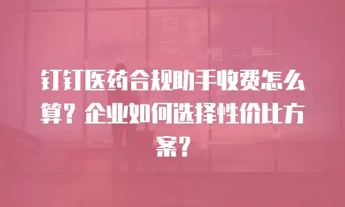 钉钉医药合规助手收费怎么算？企业如何选择性价比方案？
