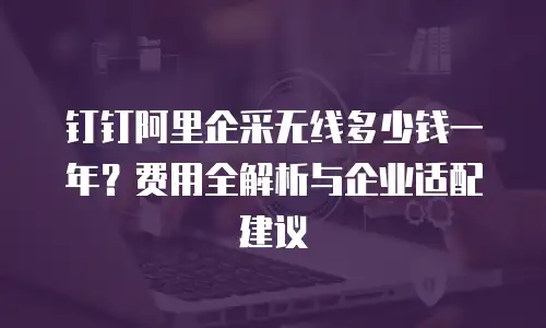 钉钉阿里企采无线多少钱一年？费用全解析与企业适配建议