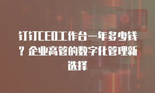 钉钉CEO工作台一年多少钱？企业高管的数字化管理新选择