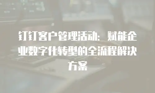 钉钉客户管理活动：赋能企业数字化转型的全流程解决方案