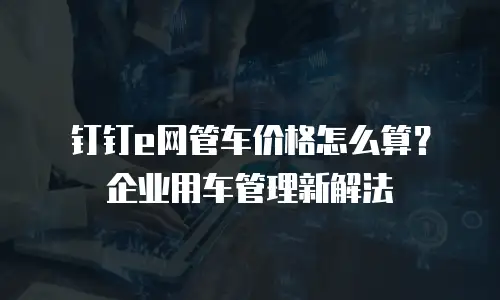 钉钉e网管车价格怎么算？企业用车管理新解法