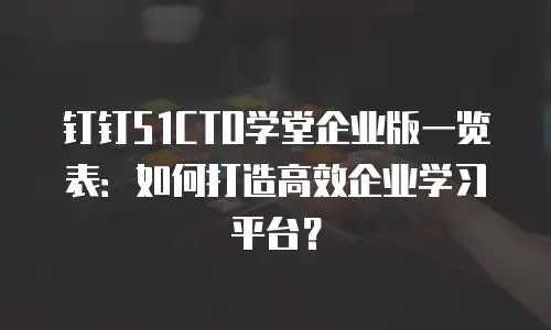 钉钉51CTO学堂企业版一览表：如何打造高效企业学习平台？