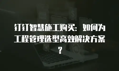 钉钉智慧施工购买：如何为工程管理选型高效解决方案？
