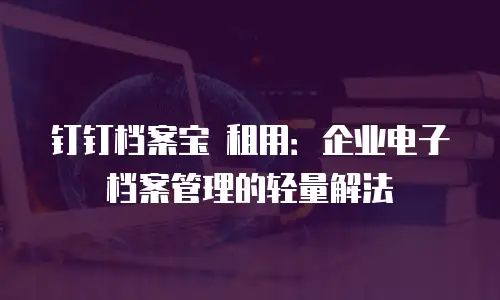 钉钉档案宝 租用：企业电子档案管理的轻量解法