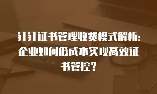 钉钉证书管理收费模式解析：企业如何低成本实现高效证书管控？