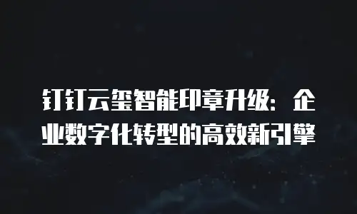 钉钉云玺智能印章升级：企业数字化转型的高效新引擎