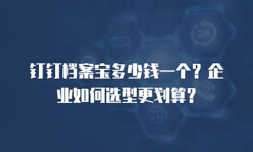 钉钉档案宝多少钱一个？企业如何选型更划算？