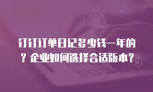 钉钉订单日记多少钱一年的？企业如何选择合适版本？