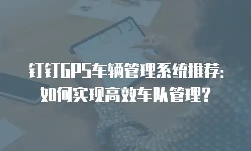钉钉GPS车辆管理系统推荐：如何实现高效车队管理？