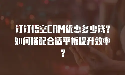 钉钉悟空CRM优惠多少钱？如何搭配合适平板提升效率？