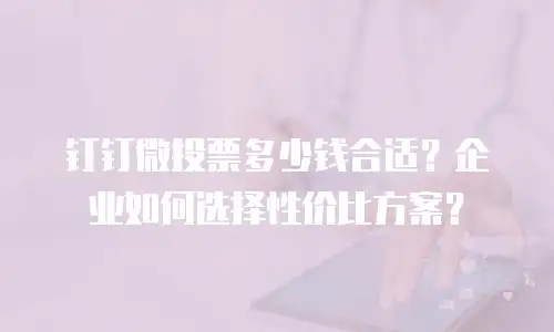 钉钉微投票多少钱合适？企业如何选择性价比方案？